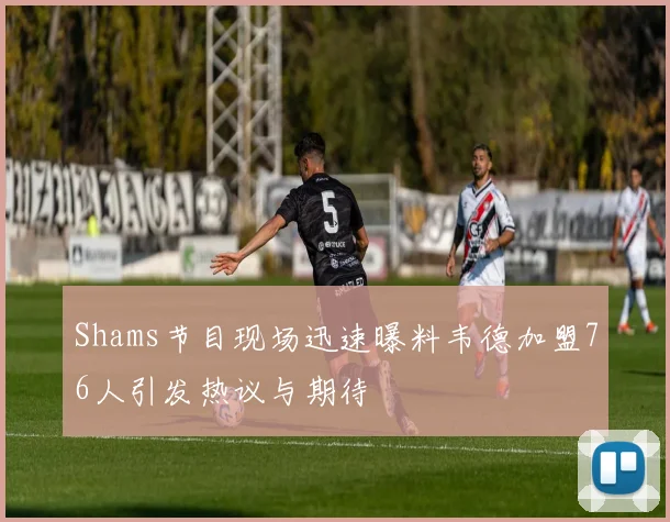 Shams节目现场迅速曝料韦德加盟76人引发热议与期待