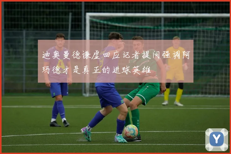 迪奥曼德谦虚回应记者提问强调阿玛德才是真正的进球英雄