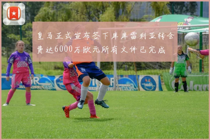 皇马正式宣布签下库库雷利亚转会费达6000万欧元所有文件已完成
