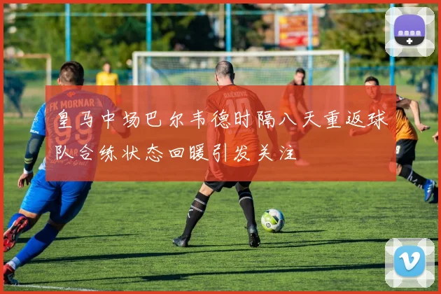 皇马中场巴尔韦德时隔八天重返球队合练状态回暖引发关注