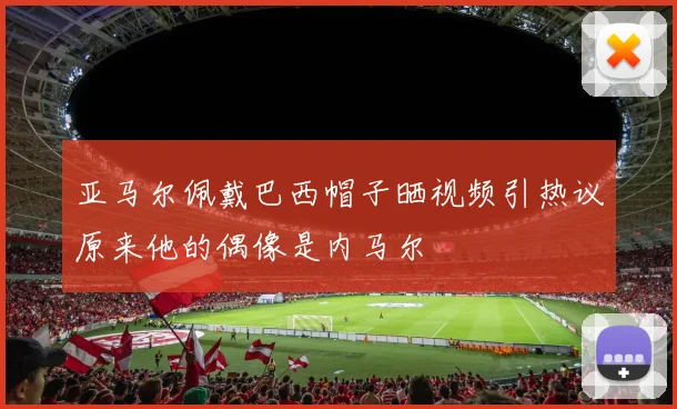 亚马尔佩戴巴西帽子晒视频引热议原来他的偶像是内马尔