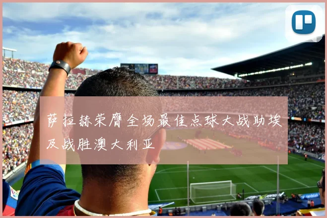 萨拉赫荣膺全场最佳点球大战助埃及战胜澳大利亚