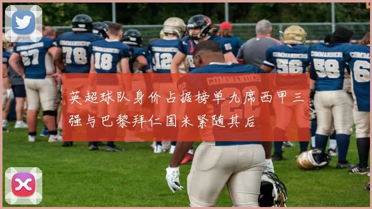 英超球队身价占据榜单九席西甲三强与巴黎拜仁国米紧随其后