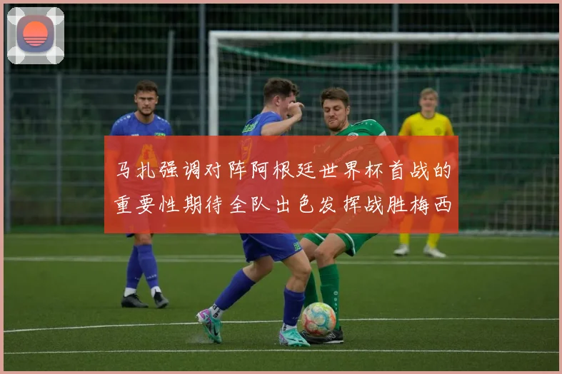 马扎强调对阵阿根廷世界杯首战的重要性期待全队出色发挥战胜梅西