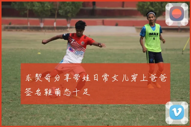 东契奇分享带娃日常女儿穿上爸爸签名鞋萌态十足