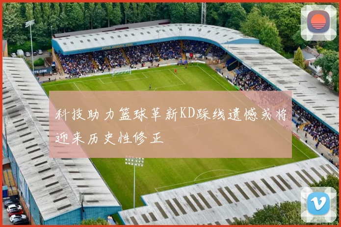 科技助力篮球革新KD踩线遗憾或将迎来历史性修正