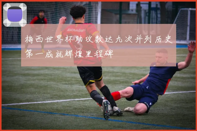 梅西世界杯助攻数达九次并列历史第一成就辉煌里程碑