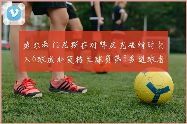 劳尔希门尼斯在对阵皮克福特时打入6球成非英格兰球员第5多进球者