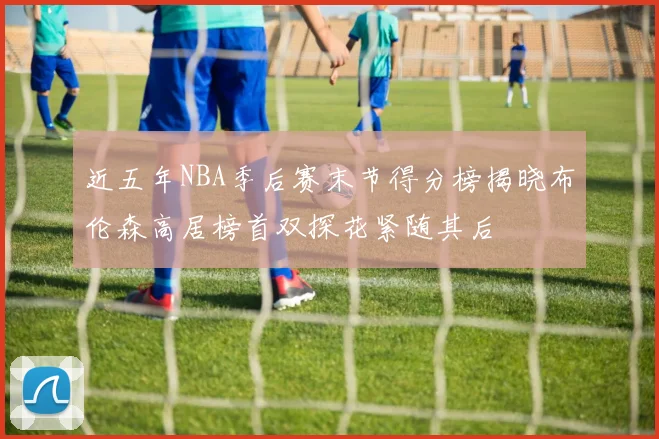 近五年NBA季后赛末节得分榜揭晓布伦森高居榜首双探花紧随其后