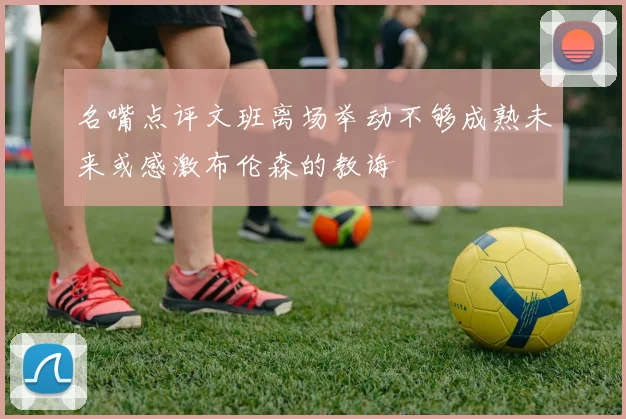 名嘴点评文班离场举动不够成熟未来或感激布伦森的教诲