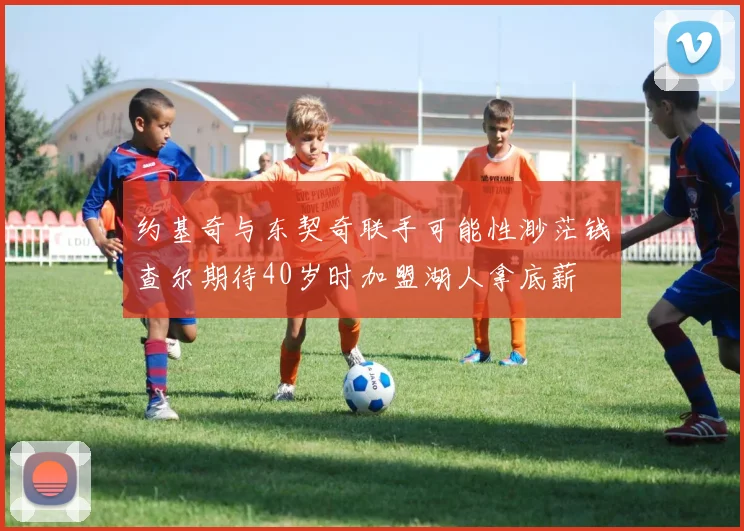 约基奇与东契奇联手可能性渺茫钱查尔期待40岁时加盟湖人拿底薪