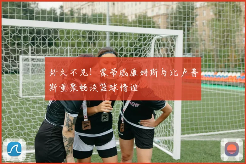 好久不见！蒙蒂威廉姆斯与比卢普斯重聚畅谈篮球情谊