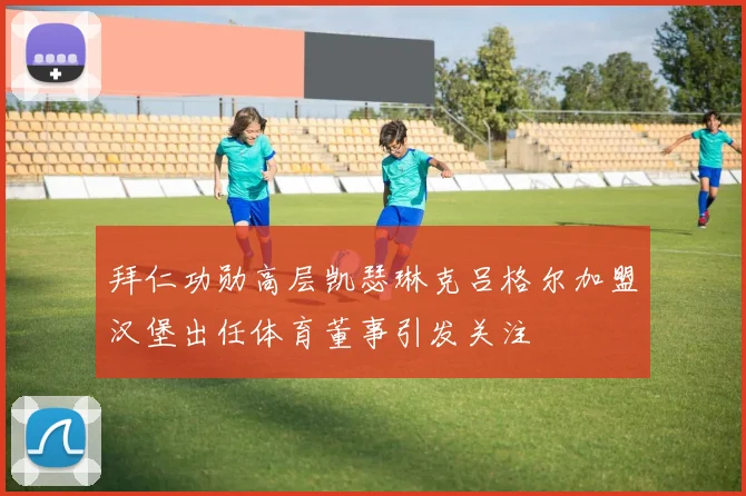 拜仁功勋高层凯瑟琳克吕格尔加盟汉堡出任体育董事引发关注