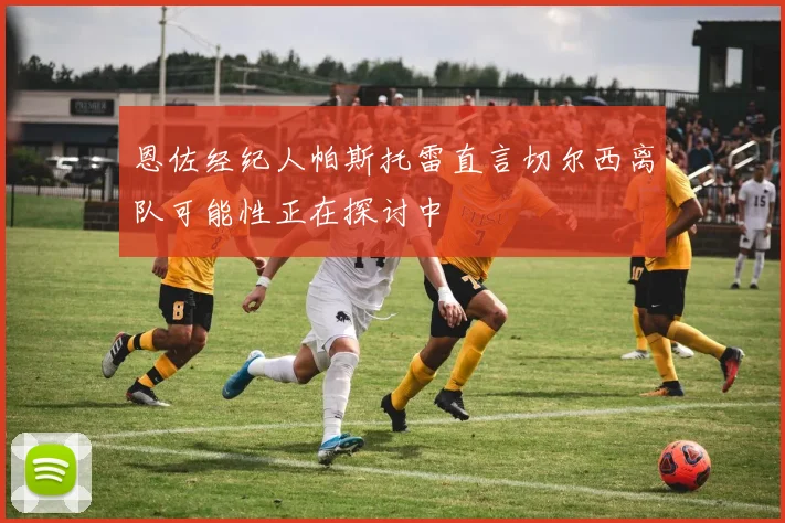 恩佐经纪人帕斯托雷直言切尔西离队可能性正在探讨中