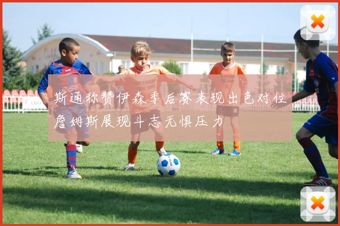 斯通称赞伊森季后赛表现出色对位詹姆斯展现斗志无惧压力