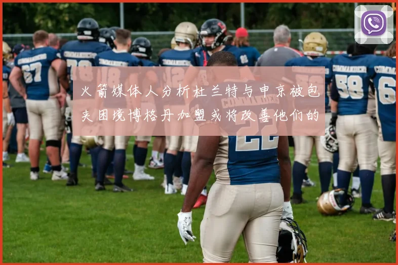 火箭媒体人分析杜兰特与申京被包夹困境博格丹加盟或将改善他们的进攻空间