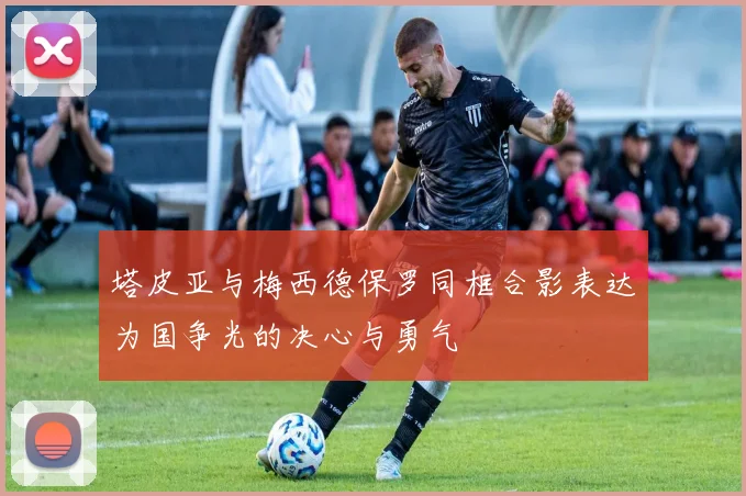 塔皮亚与梅西德保罗同框合影表达为国争光的决心与勇气