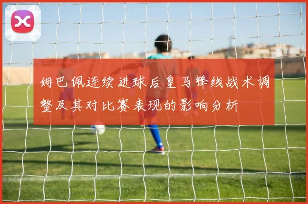 姆巴佩连续进球后皇马锋线战术调整及其对比赛表现的影响分析